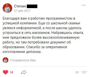 Благодаря вам я работаю программистом в успешной компании. Еще со школьной скамьи увлекся информатикой, а после школы удалось устроиться
            в сеть магазинов. Набравшись опыта, мне предложили более высокооплачиваемую работу, но там потребовали документ об образовании. Спасибо за оперативное изготовление диплома.